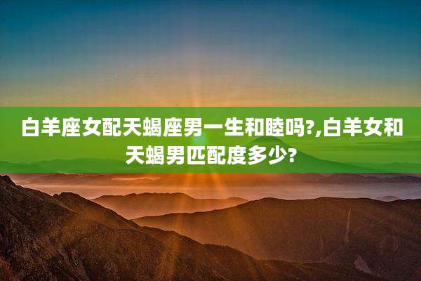 白羊座女配天蝎座男一生和睦吗?,白羊女和天蝎男匹配度多少?