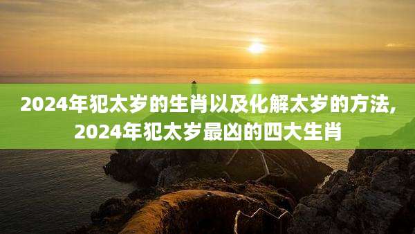 2024年犯太岁的生肖以及化解太岁的方法,2024年犯太岁最凶的四大生肖