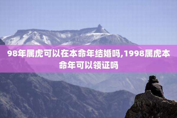 98年属虎可以在本命年结婚吗,1998属虎本命年可以领证吗