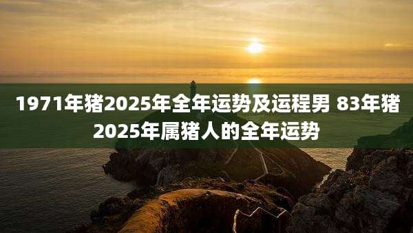 1971年猪2025年全年运势及运程男 83年猪2025年属猪人的全年运势