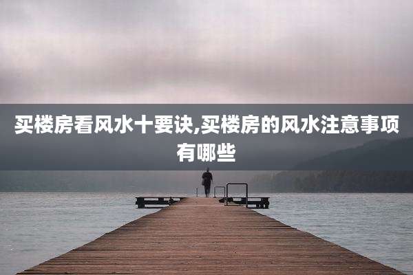 买楼房看风水十要诀,买楼房的风水注意事项有哪些