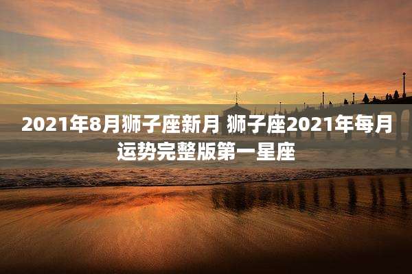 2021年8月狮子座新月 狮子座2021年每月运势完整版第一星座