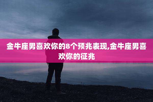 金牛座男喜欢你的8个预兆表现,金牛座男喜欢你的征兆
