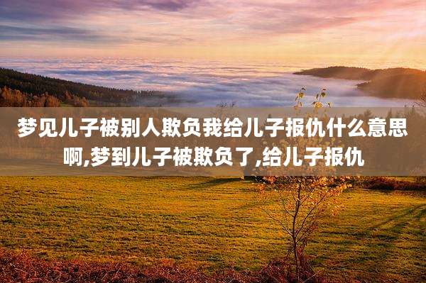 梦见儿子被别人欺负我给儿子报仇什么意思啊,梦到儿子被欺负了,给儿子报仇