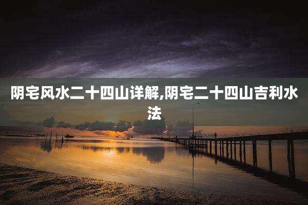 阴宅风水二十四山详解,阴宅二十四山吉利水法