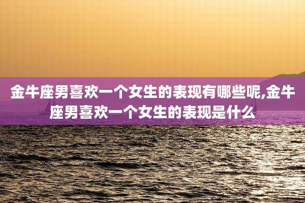 金牛座男喜欢一个女生的表现有哪些呢,金牛座男喜欢一个女生的表现是什么