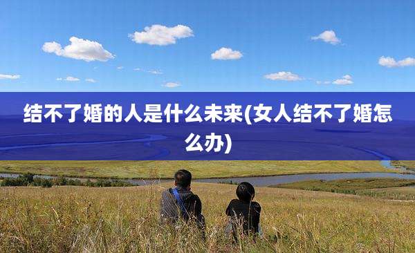 结不了婚的人是什么未来(女人结不了婚怎么办)
