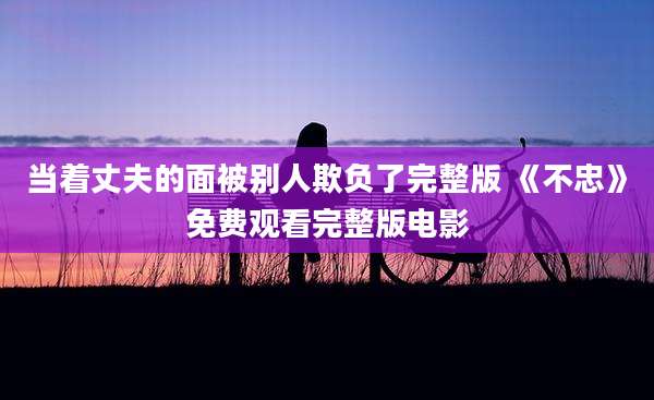 当着丈夫的面被别人欺负了完整版 《不忠》免费观看完整版电影