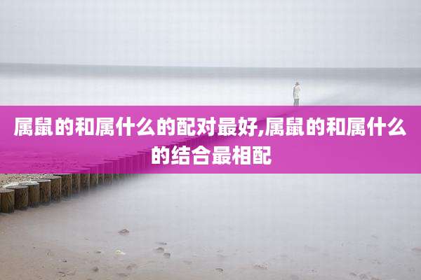属鼠的和属什么的配对最好,属鼠的和属什么的结合最相配