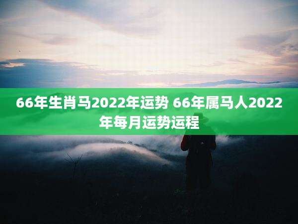 66年生肖马2022年运势 66年属马人2022年每月运势运程