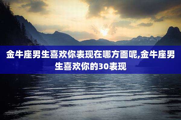 金牛座男生喜欢你表现在哪方面呢,金牛座男生喜欢你的30表现