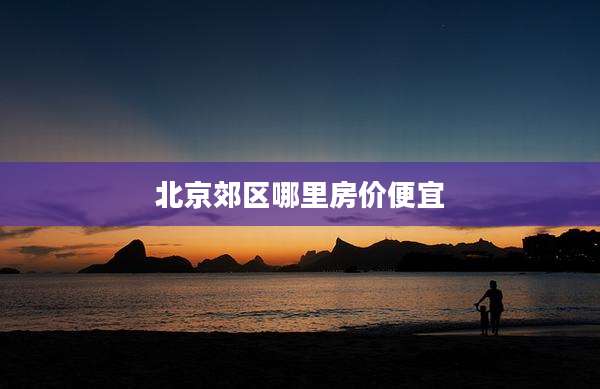 北京郊区哪里房价便宜