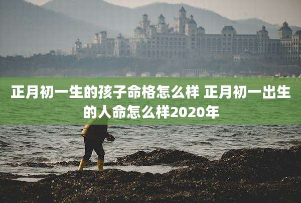 正月初一生的孩子命格怎么样 正月初一出生的人命怎么样2020年