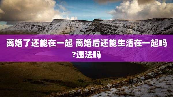 离婚了还能在一起 离婚后还能生活在一起吗?违法吗