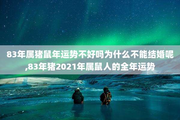 83年属猪鼠年运势不好吗为什么不能结婚呢,83年猪2021年属鼠人的全年运势