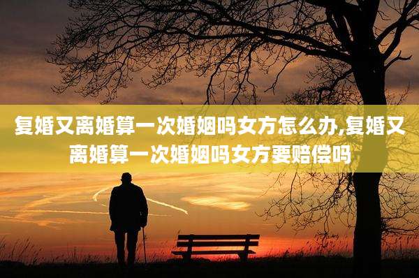 复婚又离婚算一次婚姻吗女方怎么办,复婚又离婚算一次婚姻吗女方要赔偿吗