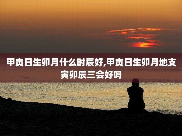甲寅日生卯月什么时辰好,甲寅日生卯月地支寅卯辰三会好吗