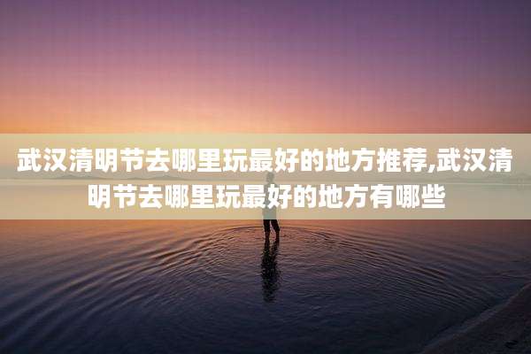 武汉清明节去哪里玩最好的地方推荐,武汉清明节去哪里玩最好的地方有哪些