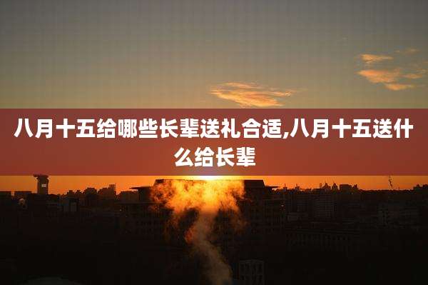 八月十五给哪些长辈送礼合适,八月十五送什么给长辈