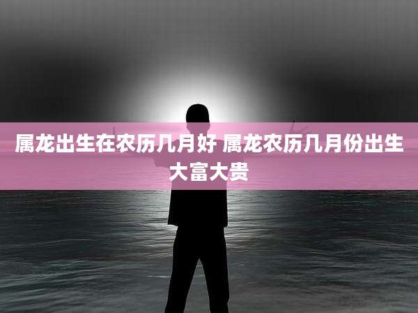 属龙出生在农历几月好 属龙农历几月份出生大富大贵
