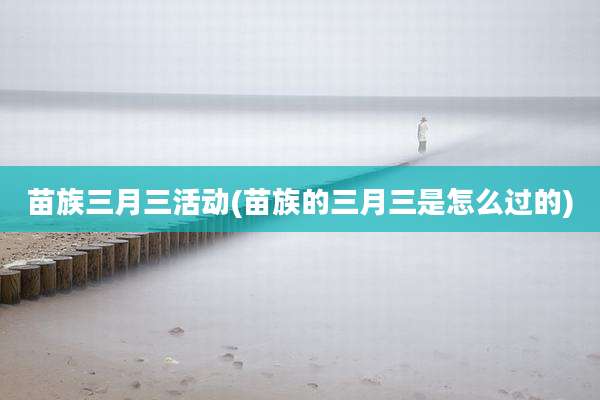 苗族三月三活动(苗族的三月三是怎么过的)