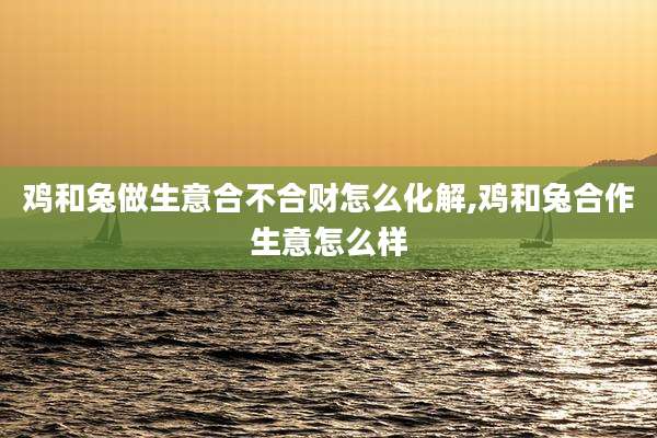鸡和兔做生意合不合财怎么化解,鸡和兔合作生意怎么样
