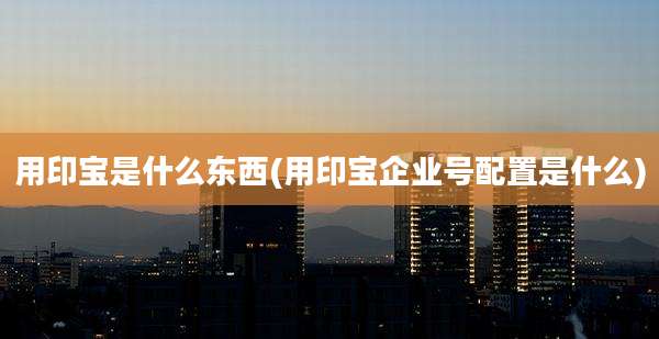 用印宝是什么东西(用印宝企业号配置是什么)