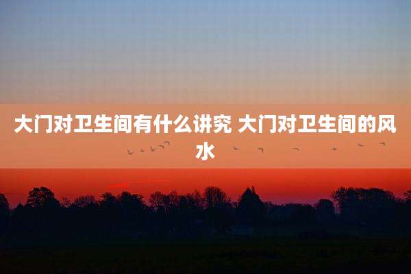 大门对卫生间有什么讲究 大门对卫生间的风水