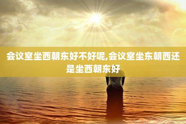 会议室坐西朝东好不好呢,会议室坐东朝西还是坐西朝东好