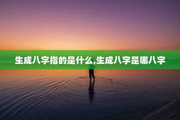 生成八字指的是什么,生成八字是哪八字