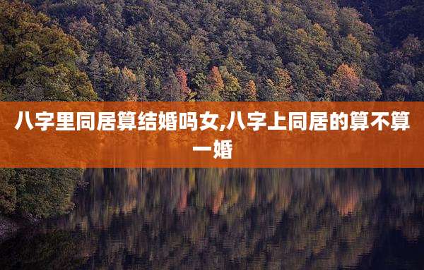 八字里同居算结婚吗女,八字上同居的算不算一婚