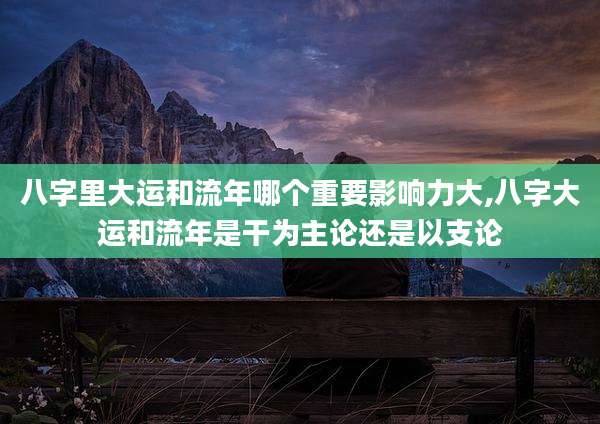 八字里大运和流年哪个重要影响力大,八字大运和流年是干为主论还是以支论