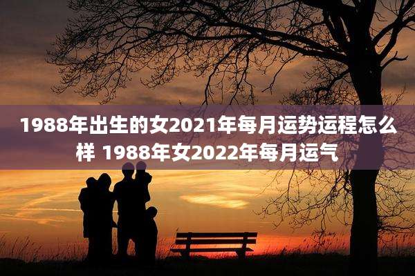 1988年出生的女2021年每月运势运程怎么样 1988年女2022年每月运气