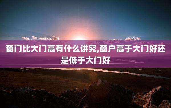 窗门比大门高有什么讲究,窗户高于大门好还是低于大门好