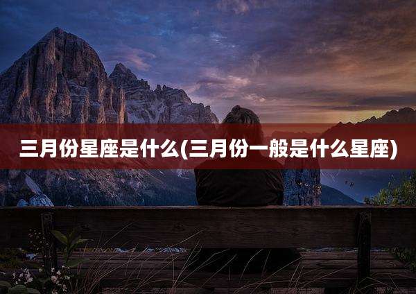 三月份星座是什么(三月份一般是什么星座)