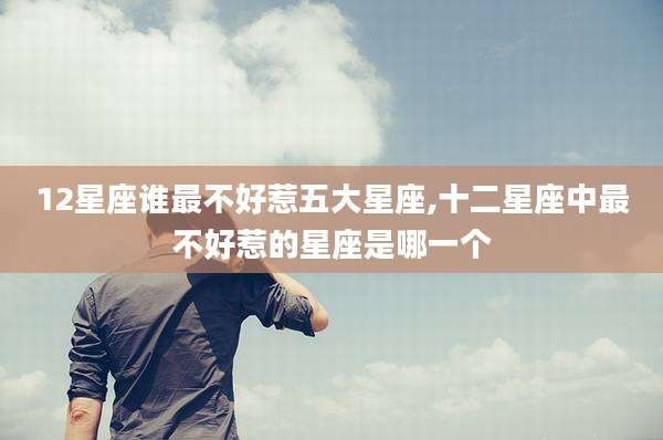 12星座谁最不好惹五大星座,十二星座中最不好惹的星座是哪一个