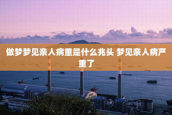 做梦梦见亲人病重是什么兆头 梦见亲人病严重了