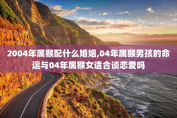 2004年属猴配什么婚姻,04年属猴男孩的命运与04年属猴女适合谈恋爱吗