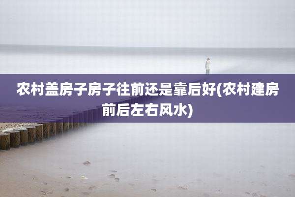 农村盖房子房子往前还是靠后好(农村建房前后左右风水)