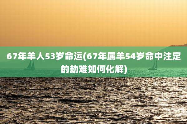 67年羊人53岁命运(67年属羊54岁命中注定的劫难如何化解)