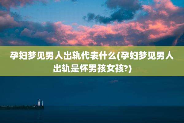 孕妇梦见男人出轨代表什么(孕妇梦见男人出轨是怀男孩女孩?)