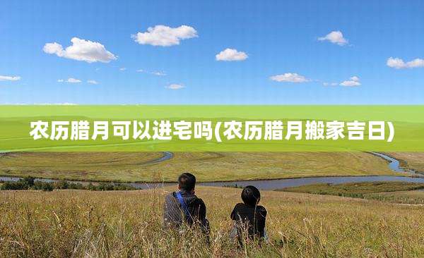 农历腊月可以进宅吗(农历腊月搬家吉日)