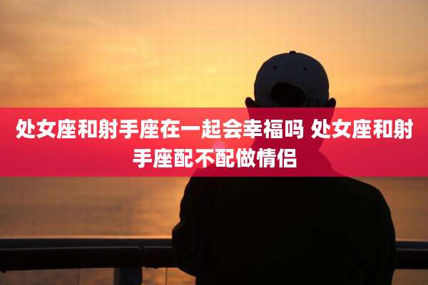 处女座和射手座在一起会幸福吗 处女座和射手座配不配做情侣