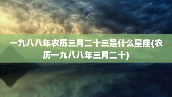 一九八八年农历三月二十三是什么星座(农历一九八八年三月二十)