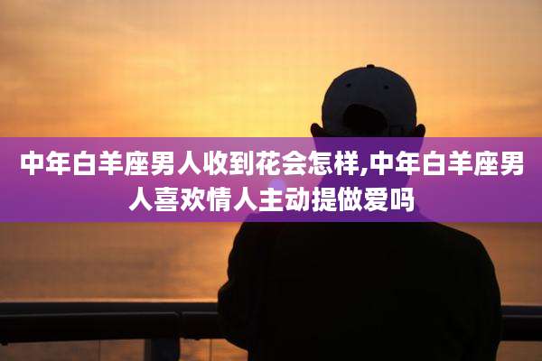 中年白羊座男人收到花会怎样,中年白羊座男人喜欢情人主动提***吗