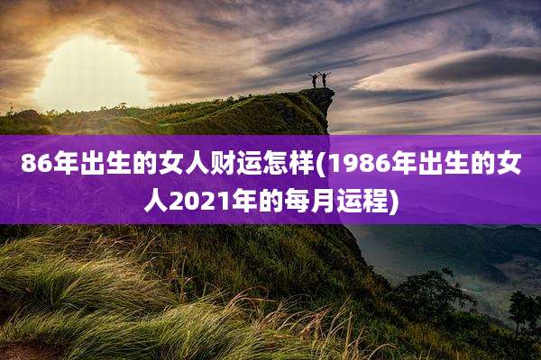 86年出生的女人财运怎样(1986年出生的女人2021年的每月运程)
