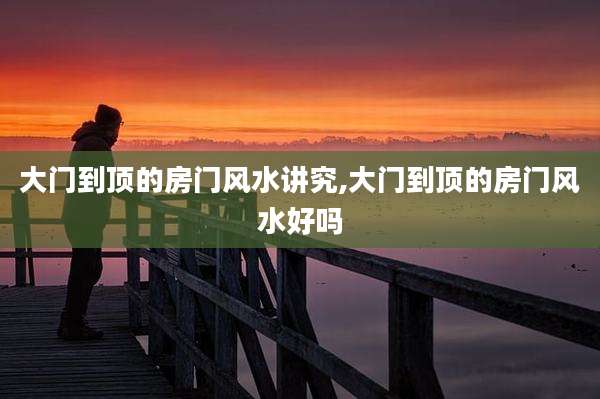 大门到顶的房门风水讲究,大门到顶的房门风水好吗