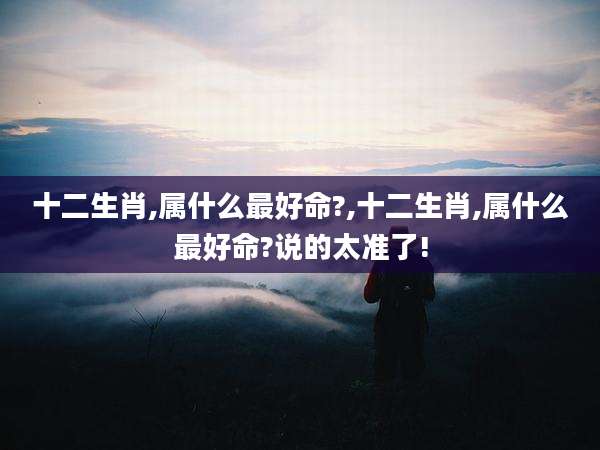 十二生肖,属什么最好命?,十二生肖,属什么最好命?说的太准了!