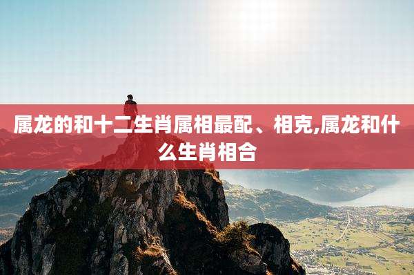 属龙的和十二生肖属相最配、相克,属龙和什么生肖相合