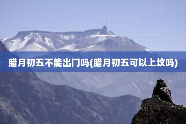 腊月初五不能出门吗(腊月初五可以上坟吗)
